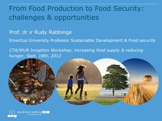 From Food Production to Food Security:
challenges & opportunities

Prof. dr ir Rudy Rabbinge
Emeritus University Professor Sustainable Development & Food security

CTA/WUR Inception Workshop: increasing food supply & reducing
hunger, Sept. 18th, 2012
 
