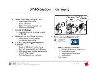BIM‐Situation in Germany

•   Some Key‐Players adopted BIM
     – Some large Contractors
     – Some authorities
     – Some innovative architects and 
       consulting engineers
•   Contra‐productive
     – HOAI (German fee structure for arch. 
       and eng.)
•   However: International impacts                •   New approach together with
     – International building owners 
       contracting in Germany
•   Key BIM‐Technology comes from 
    Germany
     – Basics of IFC came from Germany                 – BIM‐Bau: Advisory Committee
     – BIM‐Software available since 25 years                •   Chambers of Architects and Engineers
     – BIM‐Middleware solution was available                •   Building Associations
       already 10 years ago                                 •   Building Software Association
     – Technical experts are available                      •   buildingSMART
                                                       – Pilot Projects


     Prof. Rasso Steinmann 
                                                                                 Okt. 2012    13
     Institute for Applied Building Informatics
 
