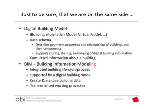 Just to be sure, that we are on the same side …

• Digital Building Model
   – (Building Information Model, Virtual Model, …)
   – Data schema
          • Describes geometry, properties and relationships of buildings and 
            their components
          • Supports storing, sharing, exchanging of digital building information
   – Cumulated information about a building
• BIM – Building Information Modeling
   –   Integrated building life‐cycle process
   –   Supported by a digital building model
   –   Create & manage building data
   –   Team‐oriented working processes

   Prof. Rasso Steinmann 
                                                                    Okt. 2012   4
   Institute for Applied Building Informatics
 