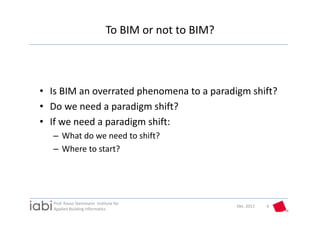 To BIM or not to BIM?



• Is BIM an overrated phenomena to a paradigm shift?
• Do we need a paradigm shift?
• If we need a paradigm shift:
  – What do we need to shift?
  – Where to start?




   Prof. Rasso Steinmann  Institute for 
                                                        Okt. 2012   6
   Applied Building Informatics
 