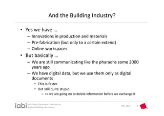 And the Building Industry?

• Yes we have …
   – Innovations in production and materials
   – Pre‐fabrication (but only to a certain extend)
   – Online workspaces
• But basically …
   – We are still communicating like the pharaohs some 2000 
     years ago
   – We have digital data, but we use them only as digital 
     documents
          • This is faster
          • But still quite stupid
                  – => we are going on to delete information before we exchange it

   Prof. Rasso Steinmann  Institute for 
                                                                        Okt. 2012    8
   Applied Building Informatics
 