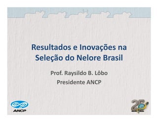 Resultados e Inovações na
 Seleção do Nelore Brasil
     Prof. Raysildo B. Lôbo
       Presidente ANCP
 