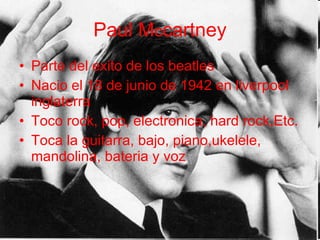 Paul M c cartney Parte del exito de los beatles Nacio el 18 de junio de 1942 en liverpool inglaterra Toco rock, pop, electronica, hard rock,Etc. Toca la guitarra, bajo, piano,ukelele, mandolina, bateria y voz