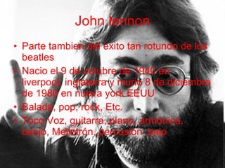 John lennon Parte tambien del exito tan rotundo de los beatles Nacio el 9 de octubre de 1940 en liverpool, inglaterra y murio 8 de diciembre de 1980 en nueva york EEUU Balada, pop, rock, Etc. Toco Voz, guitarra, piano, armónica, banjo, Mellotrón, percusión ,bajo