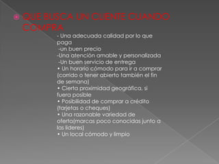    QUE BUSCA UN CLIENTE CUANDO
    COMPRA
          - Una adecuada calidad por lo que
          paga
           -un buen precio
          -Una atención amable y personalizada
           -Un buen servicio de entrega
          • Un horario cómodo para ir a comprar
          (corrido o tener abierto también el fin
          de semana)
          • Cierta proximidad geográfica, si
          fuera posible
          • Posibilidad de comprar a crédito
          (tarjetas o cheques)
          • Una razonable variedad de
          oferta(marcas poco conocidas junto a
          las lideres)
          • Un local cómodo y limpio
 