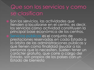  Son los servicios, las actividades que
  tienden a localizarse en el centro, es decir,
  los servicios como actividad constituyen la
  principal base económica de los centros.
 Servicios públicos es el conjunto de
  prestaciones reservadas en cada Estado a
  la órbita de las administraciones públicas y
  que tienen como finalidad ayudar a las
  personas que lo necesiten. Suelen tener un
  carácter gratuito, que corre a cargo del
  Estado, son propios de los países con un
  Estado de bienesta
 