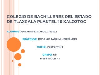 COLEGIO DE BACHILLERES DEL ESTADO
DE TLAXCALA PLANTEL 19 XALOZTOC

ALUMNOS:ADRIANA FERNANDEZ PEREZ


         PROFESOR: RODRIGO PAQUINI HERNANDEZ


                  TURNO: VESPERTINO


                      GRUPO: 611
                    Presentación # 1
 