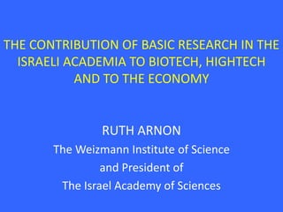 THE CONTRIBUTION OF BASIC RESEARCH IN THE
  ISRAELI ACADEMIA TO BIOTECH, HIGHTECH
           AND TO THE ECONOMY


                RUTH ARNON
       The Weizmann Institute of Science
                and President of
        The Israel Academy of Sciences
 