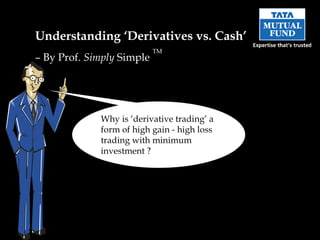 Understanding ‘Derivatives vs. Cash’
                           TM
– By Prof. Simply Simple




             Why is ‘derivative trading’ a
             form of high gain - high loss
             trading with minimum
             investment ?
 