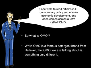 If one were to read articles in ET
             on monetary policy and macro-
               economic development, one
                often comes across a term
                       called ‘OMO’.



• So what is ‘OMO’?


• While OMO is a famous detergent brand from
  Unilever, the ‘OMO’ we are talking about is
  something very different.
 