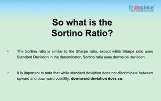 So what is the
                        Sortino Ratio?
   The Sortino ratio is similar to the Sharpe ratio, except while Sharpe ratio uses
    Standard Deviation in the denominator, Sortino ratio uses downside deviation.



   It is important to note that while standard deviation does not discriminate between
    upward and downward volatility, downward deviation does so.
 