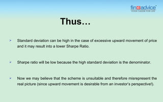 Thus…
   Standard deviation can be high in the case of excessive upward movement of price
    and it may result into a lower Sharpe Ratio.



   Sharpe ratio will be low because the high standard deviation is the denominator.



   Now we may believe that the scheme is unsuitable and therefore misrepresent the
    real picture (since upward movement is desirable from an investor’s perspective!).
 
