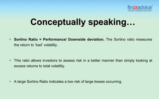 Conceptually speaking…
   Sortino Ratio = Performance/ Downside deviation. The Sortino ratio measures
    the return to ‘bad’ volatility.



   This ratio allows investors to assess risk in a better manner than simply looking at
    excess returns to total volatility.



   A large Sortino Ratio indicates a low risk of large losses occurring.
 