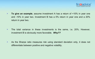    To give an example, assume investment A has a return of +10% in year one
    and -10% in year two. Investment B has a 0% return in year one and a 20%
    return in year two.



   The total variance in these investments is the same, i.e. 20%. However,
    investment B is obviously more favorable. Why??



   As the Sharpe ratio measures risk using standard deviation only, it does not
    differentiate between positive and negative volatility.
 