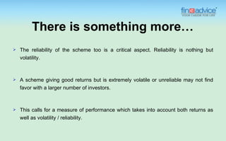 There is something more…
   The reliability of the scheme too is a critical aspect. Reliability is nothing but
    volatility.



   A scheme giving good returns but is extremely volatile or unreliable may not find
    favor with a larger number of investors.



   This calls for a measure of performance which takes into account both returns as
    well as volatility / reliability.
 