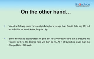On the other hand…

   Virendra Sehwag could have a slightly higher average than Dravid (let’s say 45) but
    his volatility, as we all know, is quite high.



   Either he makes big hundreds or gets out for a very low score. Let’s presume his
    volatility is 0.75. His Sharpe ratio will then be 45/.75 = 60 (which is lower than the
    Sharpe Ratio of Dravid).
 