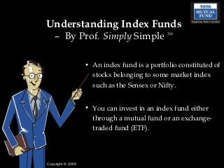 Understanding Index Funds
    – By Prof. Simply Simple                  TM




                   • An index fund is a portfolio constituted of
                     stocks belonging to some market index
                     such as the Sensex or Nifty.


                   • You can invest in an index fund either
                     through a mutual fund or an exchange-
                     traded fund (ETF).




Copyright © 2009
 