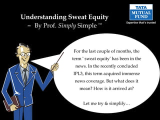Understanding Sweat Equity
  – By Prof. Simply Simple    TM




                  For the last couple of months, the
                 term ‘ sweat equity’ has been in the
                  news. In the recently concluded
                 IPL3, this term acquired immense
                  news coverage. But what does it
                    mean? How is it arrived at?


                      Let me try & simplify…
 