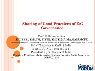 Sharing of Good Practices of E/G Governance  Prof. K. Subramanian SM(IEEE), SMACM, FIETE, SMCSI,MAIMA,MAIS,MCFE Professor & Director, Advanced Center for Informatics & Innovative Learning (ACIIL), IGNOU HON.IT Adviser to CAG of India  & Ex-DDG(NIC), Min of C & IT President, Cyber Society of India  Emeritus President, eInformation Systems Security Audit Association (eISSA), India 