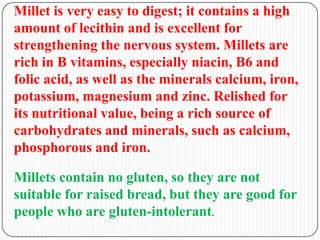 Millet is very easy to digest; it contains a high
amount of lecithin and is excellent for
strengthening the nervous system. Millets are
rich in B vitamins, especially niacin, B6 and
folic acid, as well as the minerals calcium, iron,
potassium, magnesium and zinc. Relished for
its nutritional value, being a rich source of
carbohydrates and minerals, such as calcium,
phosphorous and iron.
Millets contain no gluten, so they are not
suitable for raised bread, but they are good for
people who are gluten-intolerant.
 