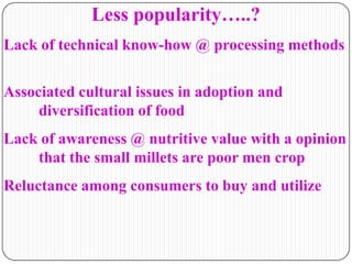 Less popularity…..?
Lack of technical know-how @ processing methods
Associated cultural issues in adoption and
diversification of food
Lack of awareness @ nutritive value with a opinion
that the small millets are poor men crop
Reluctance among consumers to buy and utilize
 