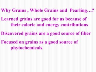 Why Grains , Whole Grains and Pearling…?
Learned grains are good for us because of
their calorie and energy contributions
Discovered grains are a good source of fiber
Focused on grains as a good source of
phytochemicals
 