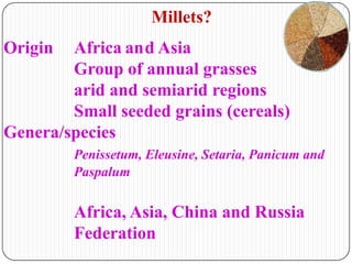 Origin Africa and Asia
Group of annual grasses
arid and semiarid regions
Small seeded grains (cereals)
Genera/species
Penissetum, Eleusine, Setaria, Panicum and
Paspalum
Africa, Asia, China and Russia
Federation
Millets?
 