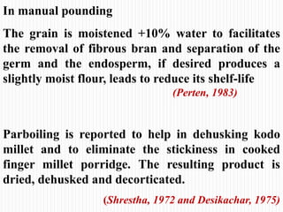 In manual pounding
The grain is moistened +10% water to facilitates
the removal of fibrous bran and separation of the
germ and the endosperm, if desired produces a
slightly moist flour, leads to reduce its shelf-life
(Perten, 1983)
Parboiling is reported to help in dehusking kodo
millet and to eliminate the stickiness in cooked
finger millet porridge. The resulting product is
dried, dehusked and decorticated.
(Shrestha, 1972 and Desikachar, 1975)
 
