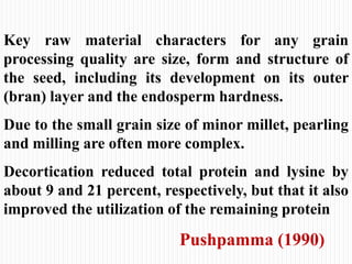 Key raw material characters for any grain
processing quality are size, form and structure of
the seed, including its development on its outer
(bran) layer and the endosperm hardness.
Due to the small grain size of minor millet, pearling
and milling are often more complex.
Decortication reduced total protein and lysine by
about 9 and 21 percent, respectively, but that it also
improved the utilization of the remaining protein
Pushpamma (1990)
 