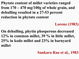 Phytate content of millet varieties ranged
from 170 – 470 mg/100g of whole grain, and
dehulling resulted in a 27-53 percent
reduction in phytate content
Lorenz (1983)
On dehulling, phytin phosperous decreased
12% in common millet, 39 % in little millet,
25% in kodo millet and 23% in barnyard
millet
Sankara Rao et al., 1983
 