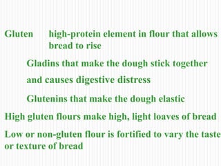 Gluten high-protein element in flour that allows
bread to rise
Gladins that make the dough stick together
and causes digestive distress
Glutenins that make the dough elastic
High gluten flours make high, light loaves of bread
Low or non-gluten flour is fortified to vary the taste
or texture of bread
 
