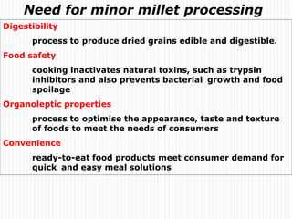 Digestibility
process to produce dried grains edible and digestible.
Food safety
cooking inactivates natural toxins, such as trypsin
inhibitors and also prevents bacterial growth and food
spoilage
Organoleptic properties
process to optimise the appearance, taste and texture
of foods to meet the needs of consumers
Convenience
ready-to-eat food products meet consumer demand for
quick and easy meal solutions
Need for minor millet processing
 