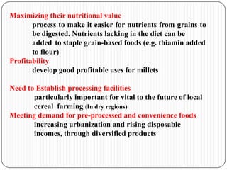 Maximizing their nutritional value
process to make it easier for nutrients from grains to
be digested. Nutrients lacking in the diet can be
added to staple grain-based foods (e.g. thiamin added
to flour)
Profitability
develop good profitable uses for millets
Need to Establish processing facilities
particularly important for vital to the future of local
cereal farming (In dry regions)
Meeting demand for pre-processed and convenience foods
increasing urbanization and rising disposable
incomes, through diversified products
 