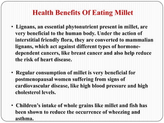 Health Benefits Of Eating Millet
• Lignans, an essential phytonutrient present in millet, are
very beneficial to the human body. Under the action of
interstitial friendly flora, they are converted to mammalian
lignans, which act against different types of hormone-
dependent cancers, like breast cancer and also help reduce
the risk of heart disease.
• Regular consumption of millet is very beneficial for
postmenopausal women suffering from signs of
cardiovascular disease, like high blood pressure and high
cholesterol levels.
• Children’s intake of whole grains like millet and fish has
been shown to reduce the occurrence of wheezing and
asthma.
 