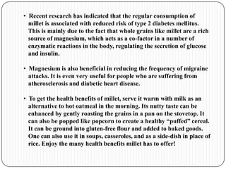 • Recent research has indicated that the regular consumption of
millet is associated with reduced risk of type 2 diabetes mellitus.
This is mainly due to the fact that whole grains like millet are a rich
source of magnesium, which acts as a co-factor in a number of
enzymatic reactions in the body, regulating the secretion of glucose
and insulin.
• Magnesium is also beneficial in reducing the frequency of migraine
attacks. It is even very useful for people who are suffering from
atherosclerosis and diabetic heart disease.
• To get the health benefits of millet, serve it warm with milk as an
alternative to hot oatmeal in the morning. Its nutty taste can be
enhanced by gently roasting the grains in a pan on the stovetop. It
can also be popped like popcorn to create a healthy “puffed” cereal.
It can be ground into gluten-free flour and added to baked goods.
One can also use it in soups, casseroles, and as a side-dish in place of
rice. Enjoy the many health benefits millet has to offer!
 