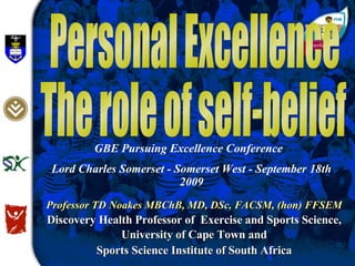 Personal Excellence The role of self-belief Professor TD Noakes MBChB, MD, DSc, FACSM, (hon) FFSEM Discovery Health Professor of  Exercise and Sports Science, University of Cape Town and Sports Science Institute of South Africa GBE Pursuing Excellence Conference  Lord Charles Somerset - Somerset West - September 18th 2009 