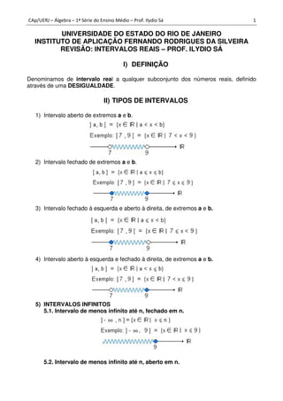 CAp/UERJ – Álgebra – 1ª Série do Ensino Médio – Prof. Ilydio Sá 1
UNIVERSIDADE DO ESTADO DO RIO DE JANEIRO
INSTITUTO DE APLICAÇÃO FERNANDO RODRIGUES DA SILVEIRA
REVISÃO: INTERVALOS REAIS – PROF. ILYDIO SÁ
I) DEFINIÇÃO
Denominamos de intervalo real a qualquer subconjunto dos números reais, definido
através de uma DESIGUALDADE.
II) TIPOS DE INTERVALOS
1) Intervalo aberto de extremos a e b.
2) Intervalo fechado de extremos a e b.
3) Intervalo fechado à esquerda e aberto à direita, de extremos a e b.
4) Intervalo aberto à esquerda e fechado à direita, de extremos a e b.
5) INTERVALOS INFINITOS
5.1. Intervalo de menos infinito até n, fechado em n.
5.2. Intervalo de menos infinito até n, aberto em n.
 