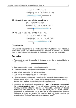 CAp/UERJ – Álgebra – 1ª Série do Ensino Médio – Prof. Ilydio Sá 2
5.3. Intervalo de n até mais infinito, fechado em n.
5.4. Intervalo de n até mais infinito, aberto em n.
OBSERVAÇÃO:
Na representação geométrica de um intervalo (reta real), a bolinha vazia indica que
o intervalo é aberto e que aquele elemento não pertence ao conjunto. Já a bolinha
cheia indica que o elemento pertence ao conjunto e que o intervalo é fechado.
Exercícios:
1. Represente através da notação de intervalo e através de desigualdades o
intervalo abaixo:
2. Quantos elementos possui o intervalo do exercício 1?
3. Quantos elementos inteiros possui o intervalo do exercício 1?
4. Qual o valor máximo do intervalo do exercício 1?
5. Qual o valor mínimo do intervalo do exercício 1?
6. Sabemos que os resultados de inequações, normalmente, são intervalos reais.
Resolva a inequação: 8532 +<+ xx , dando a resposta em forma de notação
de intervalo e também através da representação geométrica.
7. Perguntas que as pessoas sempre fazem.... Para que servem inequações?
Para que servem intervalos? O exemplo a seguir mostrará que a solução de
muitos problemas cotidianos recaem em inequações. Vejamos um desses
problemas: “Para produzir um CD, uma gravadora gasta $ 1,20 por unidade.
Além disso, há uma despesa fixa de R$ 4 000,00, independente da quantidade
produzida. O preço de venda é de R$ 2,00. Qual é o número mínimo de
unidades, a partir do qual a gravadora começa a ter lucro?”
 