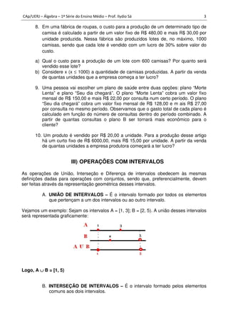 CAp/UERJ – Álgebra – 1ª Série do Ensino Médio – Prof. Ilydio Sá 3
8. Em uma fábrica de roupas, o custo para a produção de um determinado tipo de
camisa é calculado a partir de um valor fixo de R$ 480,00 e mais R$ 30,00 por
unidade produzida. Nessa fábrica são produzidos lotes de, no máximo, 1000
camisas, sendo que cada lote é vendido com um lucro de 30% sobre valor do
custo.
a) Qual o custo para a produção de um lote com 600 camisas? Por quanto será
vendido esse lote?
b) Considere x (x ≤ 1000) a quantidade de camisas produzidas. A partir da venda
de quantas unidades que a empresa começa a ter lucro?
9. Uma pessoa vai escolher um plano de saúde entre duas opções: plano “Morte
Lenta” e plano “Seu dia chegará”. O plano “Morte Lenta” cobra um valor fixo
mensal de R$ 150,00 e mais R$ 22,00 por consulta num certo período. O plano
“Seu dia chegará” cobra um valor fixo mensal de R$ 128,00 e m ais R$ 27,00
por consulta no mesmo período. Observamos que o gasto total de cada plano é
calculado em função do número de consultas dentro do período combinado. A
partir de quantas consultas o plano B ser tornará mais econômico para o
cliente?
10. Um produto é vendido por R$ 20,00 a unidade. Para a produção desse artigo
há um curto fixo de R$ 6000,00, mais R$ 15,00 por unidade. A partir da venda
de quantas unidades a empresa produtora começará a ter lucro?
III) OPERAÇÕES COM INTERVALOS
As operações de União, Interseção e Diferença de intervalos obedecem às mesmas
definições dadas para operações com conjuntos, sendo que, preferencialmente, devem
ser feitas através da representação geométrica desses intervalos.
A. UNIÃO DE INTERVALOS – É o intervalo formado por todos os elementos
que pertençam a um dos intervalos ou ao outro intervalo.
Vejamos um exemplo: Sejam os intervalos A = [1, 3]; B = [2, 5). A união desses intervalos
será representada graficamente:
Logo, A ∪∪∪∪ B = [1, 5)
B. INTERSEÇÃO DE INTERVALOS – É o intervalo formado pelos elementos
comuns aos dois intervalos.
 