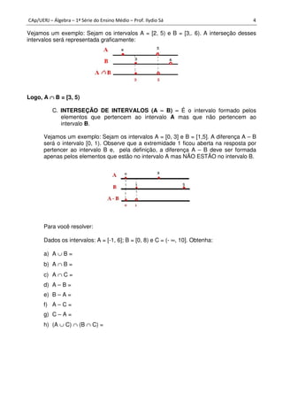 CAp/UERJ – Álgebra – 1ª Série do Ensino Médio – Prof. Ilydio Sá 4
Vejamos um exemplo: Sejam os intervalos A = [2, 5) e B = [3,. 6). A interseção desses
intervalos será representada graficamente:
Logo, A ∩∩∩∩ B = [3, 5)
C. INTERSEÇÃO DE INTERVALOS (A – B) – É o intervalo formado pelos
elementos que pertencem ao intervalo A mas que não pertencem ao
intervalo B.
Vejamos um exemplo: Sejam os intervalos A = [0, 3] e B = [1,5]. A diferença A – B
será o intervalo [0, 1). Observe que a extremidade 1 ficou aberta na resposta por
pertencer ao intervalo B e, pela definição, a diferença A – B deve ser formada
apenas pelos elementos que estão no intervalo A mas NÃO ESTÃO no intervalo B.
Para você resolver:
Dados os intervalos: A = [-1, 6]; B = [0, 8) e C = (- ∞, 10]. Obtenha:
a) A ∪ B =
b) A ∩ B =
c) A ∩ C =
d) A – B =
e) B – A =
f) A – C =
g) C – A =
h) (A ∪ C) ∩ (B ∩ C) =
 