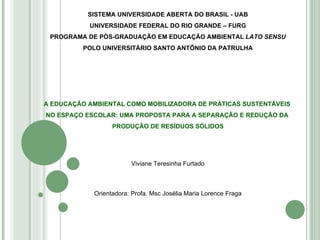 SISTEMA UNIVERSIDADE ABERTA DO BRASIL - UAB UNIVERSIDADE FEDERAL DO RIO GRANDE – FURG PROGRAMA DE PÓS-GRADUAÇÃO EM EDUCAÇÃO AMBIENTAL  LATO SENSU POLO UNIVERSITÁRIO SANTO ANTÔNIO DA PATRULHA A EDUCAÇÃO AMBIENTAL COMO MOBILIZADORA DE PRÁTICAS SUSTENTÁVEIS  NO ESPAÇO ESCOLAR: UMA PROPOSTA PARA A SEPARAÇÃO E REDUÇÃO DA  PRODUÇÃO DE RESÍDUOS SÓLIDOS Viviane Teresinha Furtado Orientadora: Profa. Msc Josélia Maria Lorence Fraga 