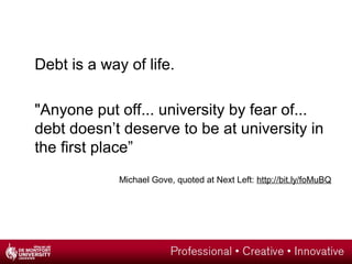 Debt is a way of life.
"Anyone put off... university by fear of...
debt doesn’t deserve to be at university in
the first place”
Michael Gove, quoted at Next Left: http://bit.ly/foMuBQ
 
