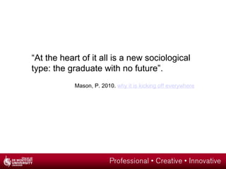 “At the heart of it all is a new sociological
type: the graduate with no future”.
Mason, P. 2010. why it is kicking off everywhere
 