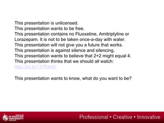 This presentation is unlicensed.
This presentation wants to be free.
This presentation contains no Fluoxetine, Amitriptyline or
Lorazepam. It is not to be taken once-a-day with water.
This presentation will not give you a future that works.
This presentation is against silence and silencing.
This presentation wants to believe that 2+2 might equal 4.
This presentation thinks that we should all watch:
http://bit.ly/137PaHD
This presentation wants to know, what do you want to be?
 