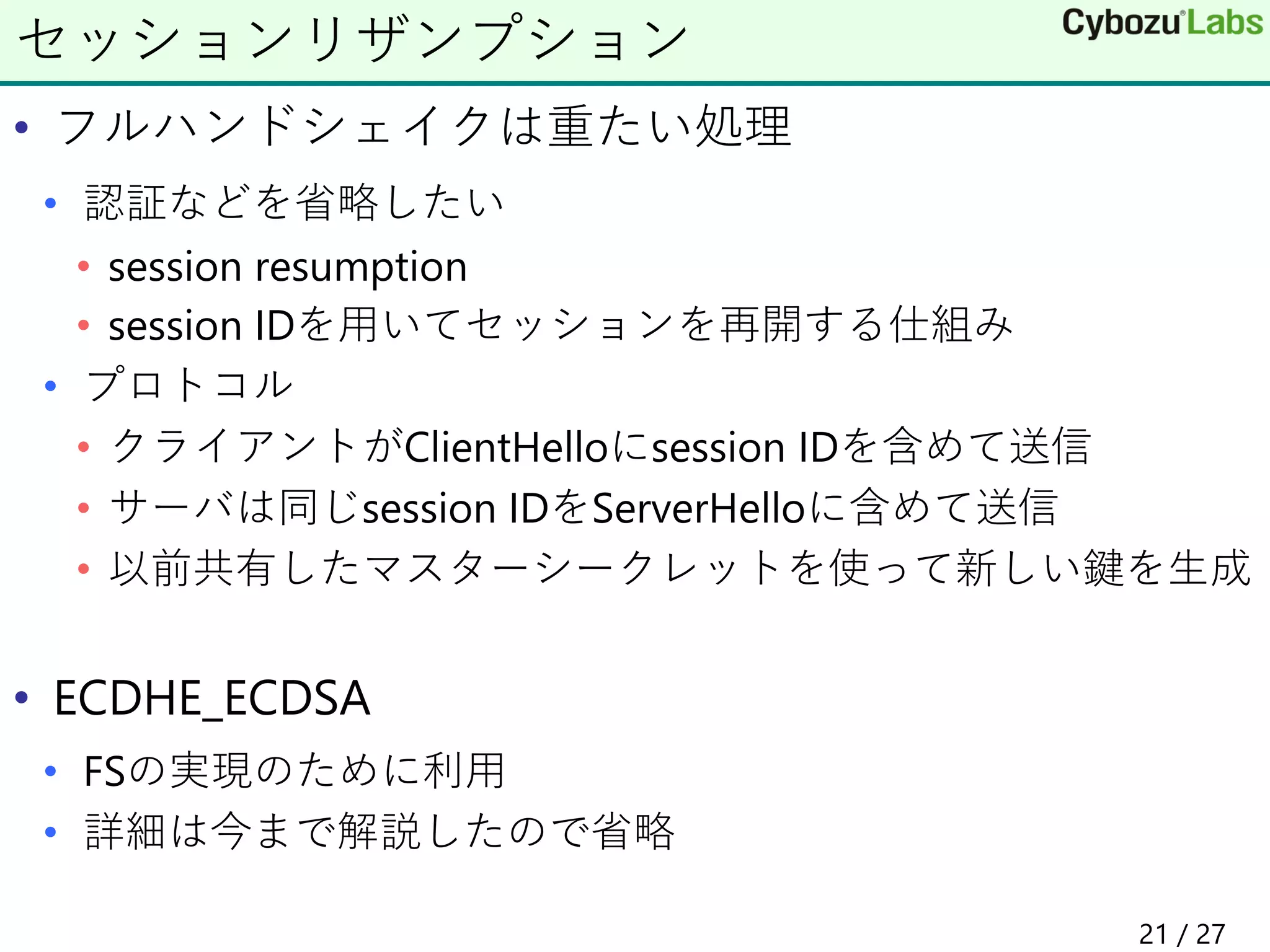 • フルハンドシェイクは重たい処理
• 認証などを省略したい
• session resumption
• session IDを用いてセッションを再開する仕組み
• プロトコル
• クライアントがClientHelloにsession IDを含めて送信
• サーバは同じsession IDをServerHelloに含めて送信
• 以前共有したマスターシークレットを使って新しい鍵を生成
• ECDHE_ECDSA
• FSの実現のために利用
• 詳細は今まで解説したので省略
セッションリザンプション
21 / 27
 