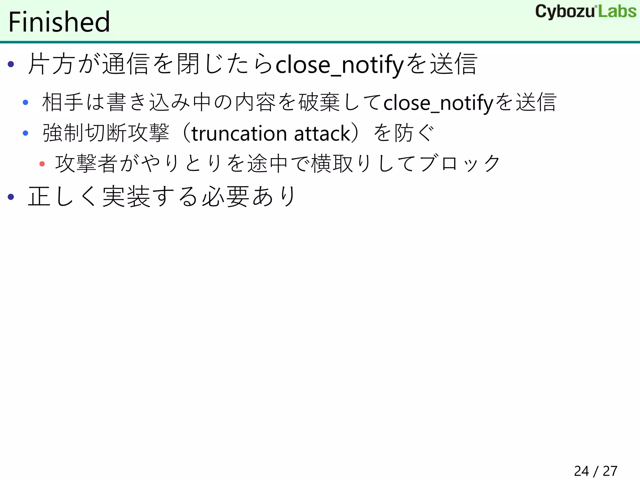 • 片方が通信を閉じたらclose_notifyを送信
• 相手は書き込み中の内容を破棄してclose_notifyを送信
• 強制切断攻撃（truncation attack）を防ぐ
• 攻撃者がやりとりを途中で横取りしてブロック
• 正しく実装する必要あり
Finished
24 / 27
 