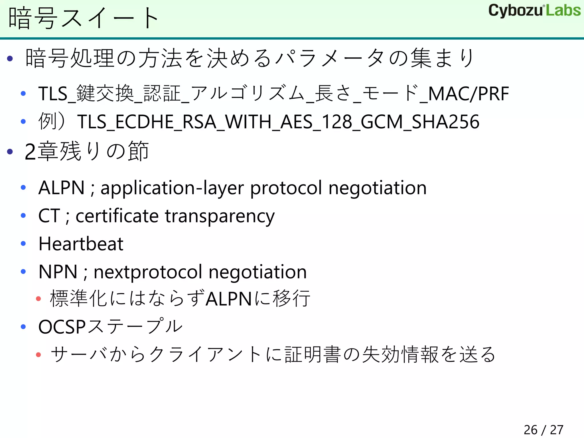 • 暗号処理の方法を決めるパラメータの集まり
• TLS_鍵交換_認証_アルゴリズム_長さ_モード_MAC/PRF
• 例）TLS_ECDHE_RSA_WITH_AES_128_GCM_SHA256
• 2章残りの節
• ALPN ; application-layer protocol negotiation
• CT ; certificate transparency
• Heartbeat
• NPN ; nextprotocol negotiation
• 標準化にはならずALPNに移行
• OCSPステープル
• サーバからクライアントに証明書の失効情報を送る
暗号スイート
26 / 27
 