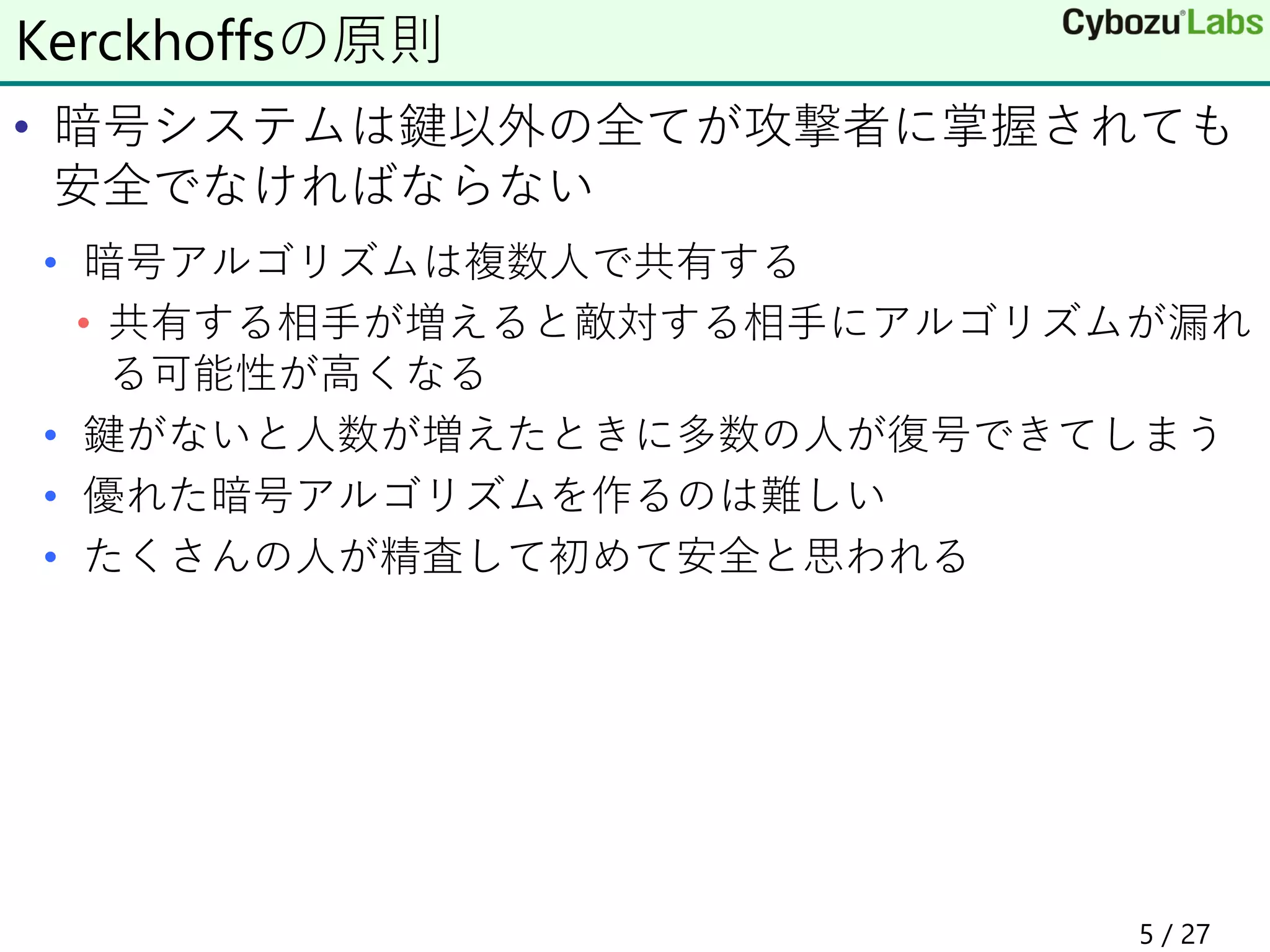 • 暗号システムは鍵以外の全てが攻撃者に掌握されても
安全でなければならない
• 暗号アルゴリズムは複数人で共有する
• 共有する相手が増えると敵対する相手にアルゴリズムが漏れ
る可能性が高くなる
• 鍵がないと人数が増えたときに多数の人が復号できてしまう
• 優れた暗号アルゴリズムを作るのは難しい
• たくさんの人が精査して初めて安全と思われる
Kerckhoffsの原則
5 / 27
 
