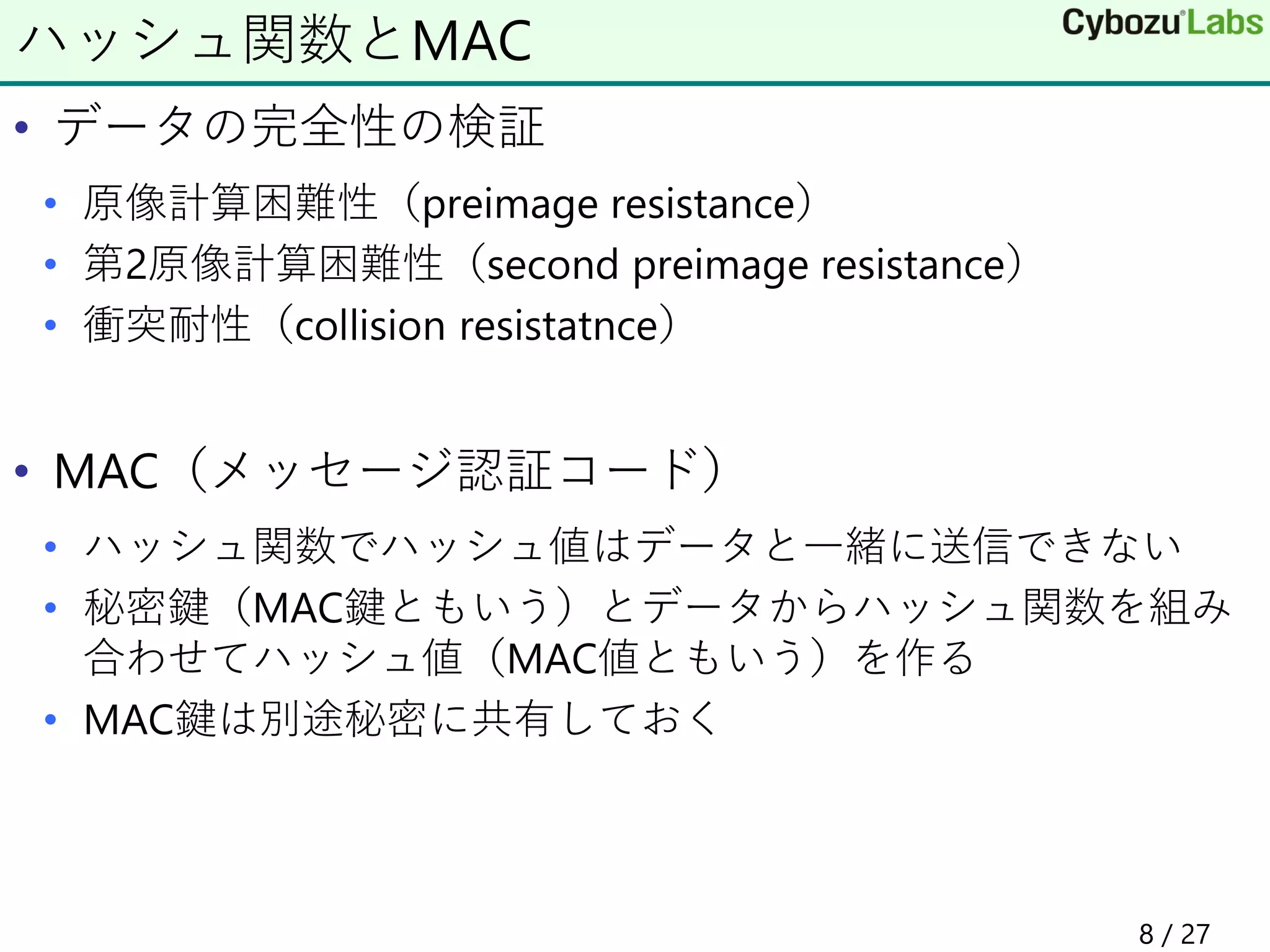 • データの完全性の検証
• 原像計算困難性（preimage resistance）
• 第2原像計算困難性（second preimage resistance）
• 衝突耐性（collision resistatnce）
• MAC（メッセージ認証コード）
• ハッシュ関数でハッシュ値はデータと一緒に送信できない
• 秘密鍵（MAC鍵ともいう）とデータからハッシュ関数を組み
合わせてハッシュ値（MAC値ともいう）を作る
• MAC鍵は別途秘密に共有しておく
ハッシュ関数とMAC
8 / 27
 