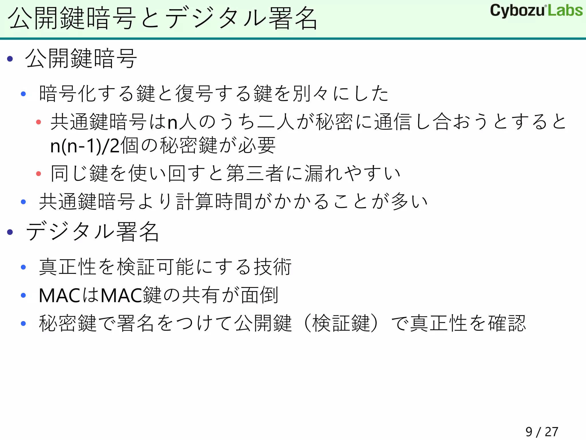 • 公開鍵暗号
• 暗号化する鍵と復号する鍵を別々にした
• 共通鍵暗号はn人のうち二人が秘密に通信し合おうとすると
n(n-1)/2個の秘密鍵が必要
• 同じ鍵を使い回すと第三者に漏れやすい
• 共通鍵暗号より計算時間がかかることが多い
• デジタル署名
• 真正性を検証可能にする技術
• MACはMAC鍵の共有が面倒
• 秘密鍵で署名をつけて公開鍵（検証鍵）で真正性を確認
公開鍵暗号とデジタル署名
9 / 27
 